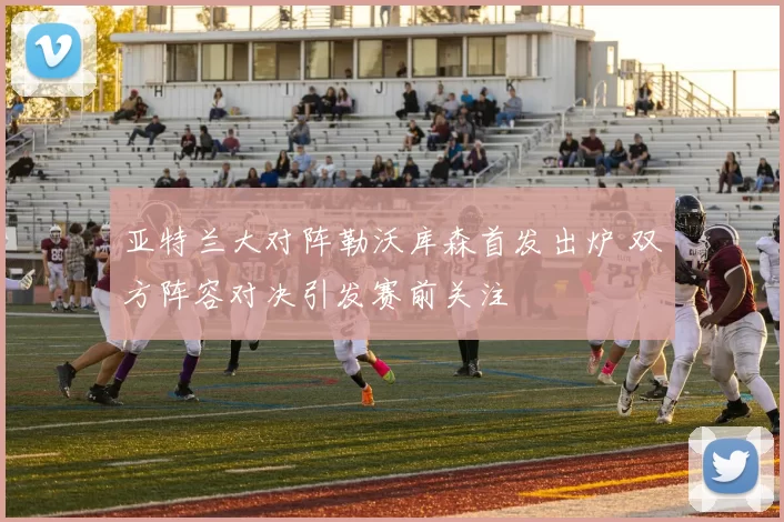 亚特兰大对阵勒沃库森首发出炉 双方阵容对决引发赛前关注