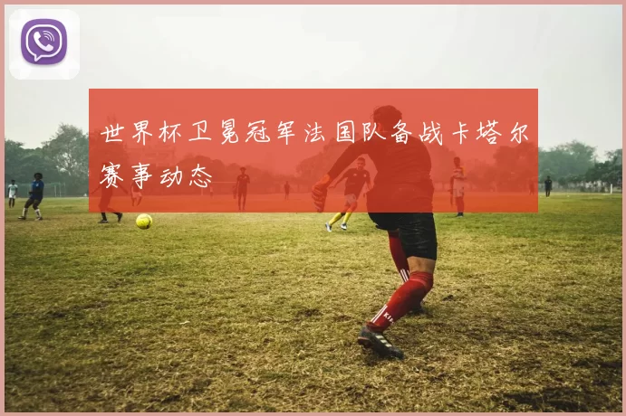 世界杯卫冕冠军法国队备战卡塔尔赛事动态