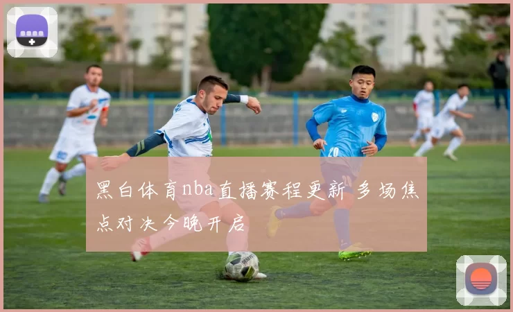 黑白体育nba直播赛程更新 多场焦点对决今晚开启