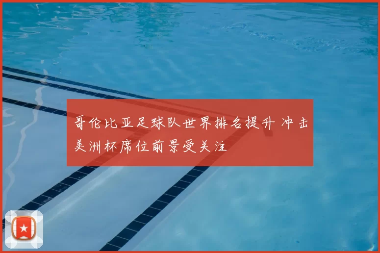 哥伦比亚足球队世界排名提升 冲击美洲杯席位前景受关注
