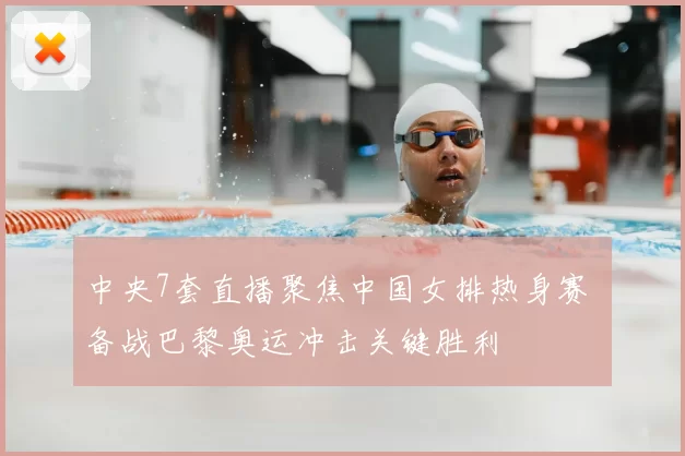 中央7套直播聚焦中国女排热身赛 备战巴黎奥运冲击关键胜利