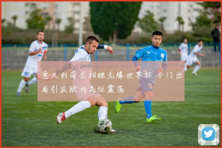 意大利荷兰相继无缘世界杯 冷门出局引发欧洲足坛震荡