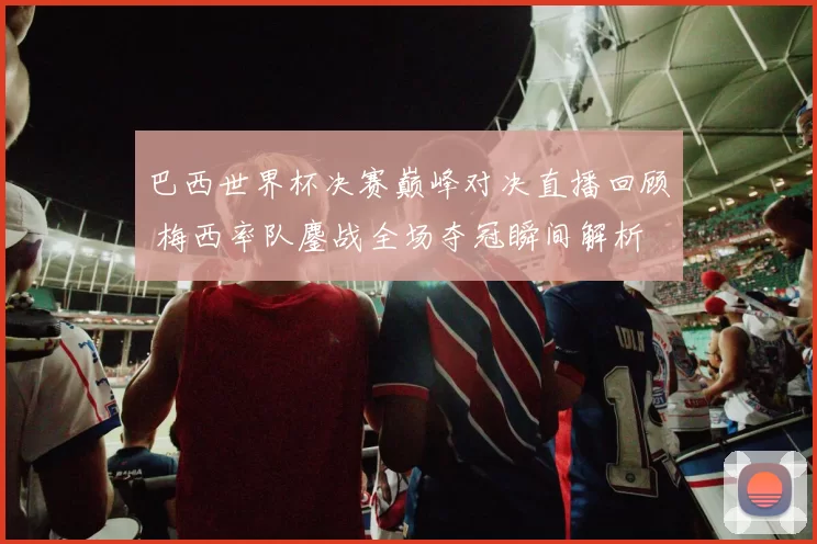 巴西世界杯决赛巅峰对决直播回顾 梅西率队鏖战全场夺冠瞬间解析