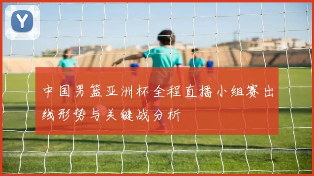 中国男篮亚洲杯全程直播小组赛出线形势与关键战分析