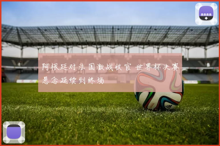 阿根廷对法国激战收官 世界杯决赛悬念延续到终场