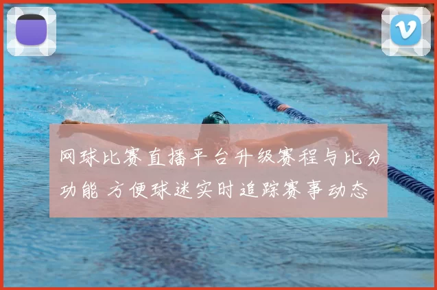 网球比赛直播平台升级赛程与比分功能 方便球迷实时追踪赛事动态