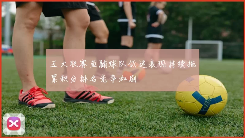 五大联赛鱼腩球队低迷表现持续拖累积分排名竞争加剧