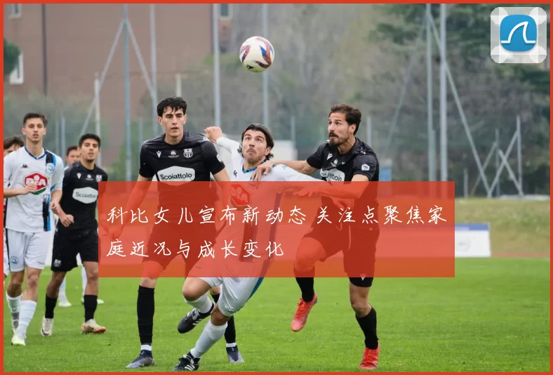 科比女儿宣布新动态 关注点聚焦家庭近况与成长变化
