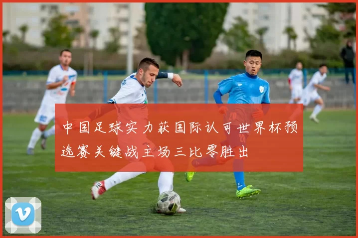 中国足球实力获国际认可世界杯预选赛关键战主场三比零胜出