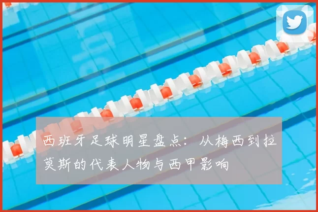 西班牙足球明星盘点：从梅西到拉莫斯的代表人物与西甲影响