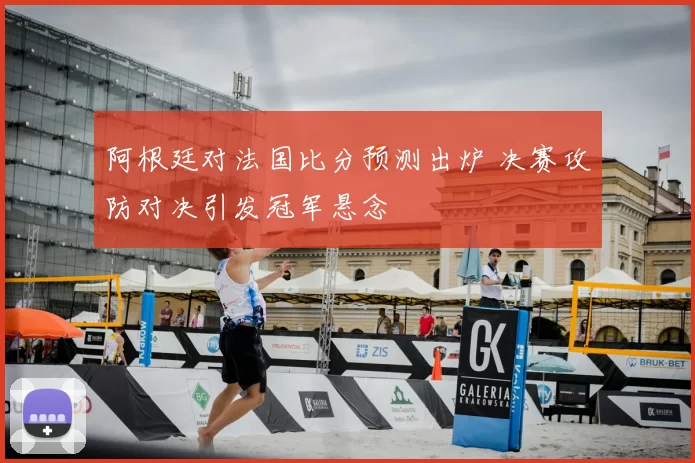 阿根廷对法国比分预测出炉 决赛攻防对决引发冠军悬念