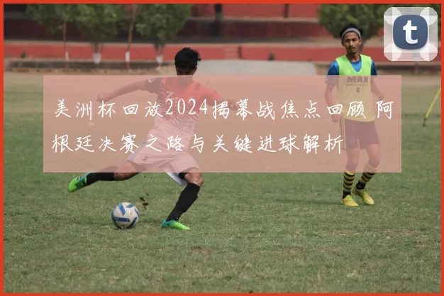 美洲杯回放2024揭幕战焦点回顾 阿根廷决赛之路与关键进球解析