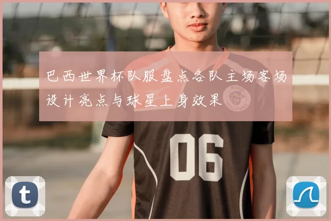 巴西世界杯队服盘点各队主场客场设计亮点与球星上身效果