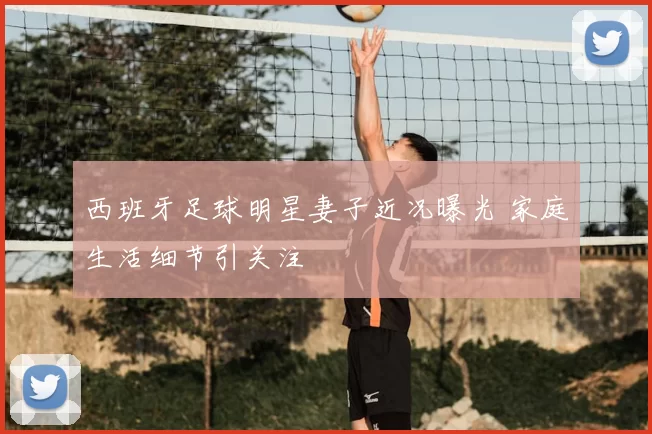 西班牙足球明星妻子近况曝光 家庭生活细节引关注