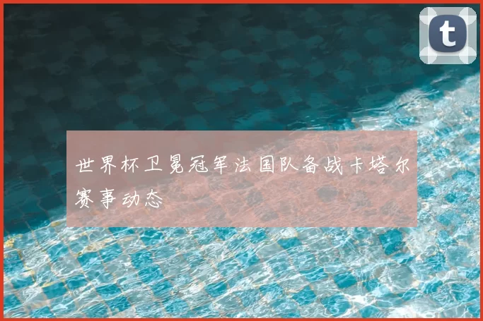 世界杯卫冕冠军法国队备战卡塔尔赛事动态