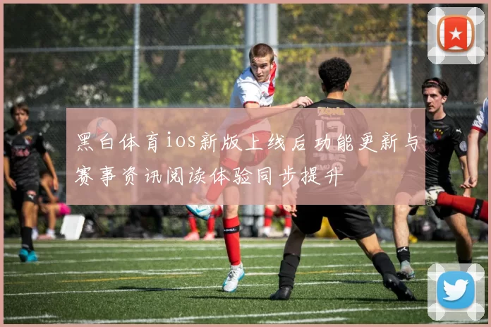 黑白体育ios新版上线后功能更新与赛事资讯阅读体验同步提升