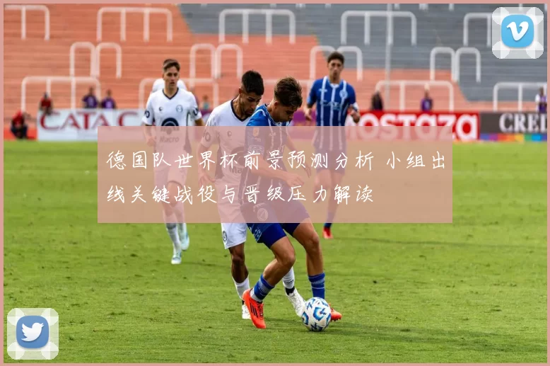 德国队世界杯前景预测分析 小组出线关键战役与晋级压力解读