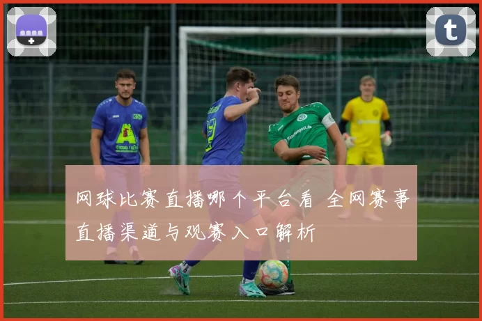 网球比赛直播哪个平台看 全网赛事直播渠道与观赛入口解析