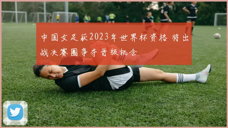 中国女足获2023年世界杯资格 将出战决赛圈争夺晋级机会