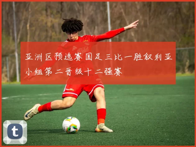 亚洲区预选赛国足三比一胜叙利亚小组第二晋级十二强赛