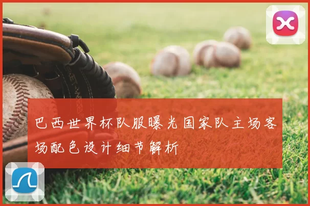 巴西世界杯队服曝光国家队主场客场配色设计细节解析