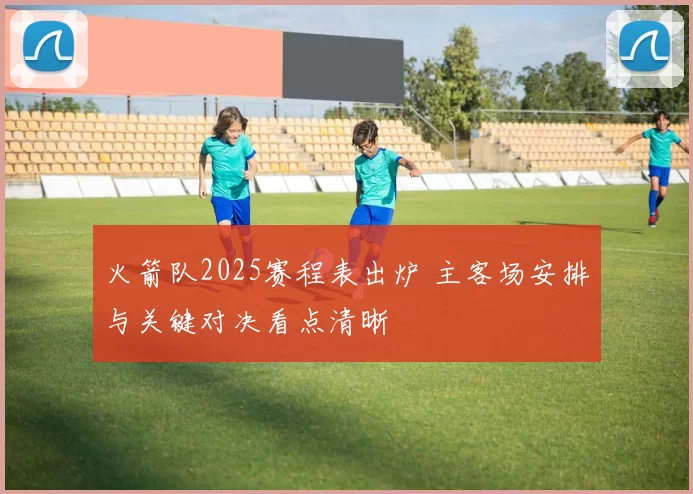 火箭队2025赛程表出炉 主客场安排与关键对决看点清晰
