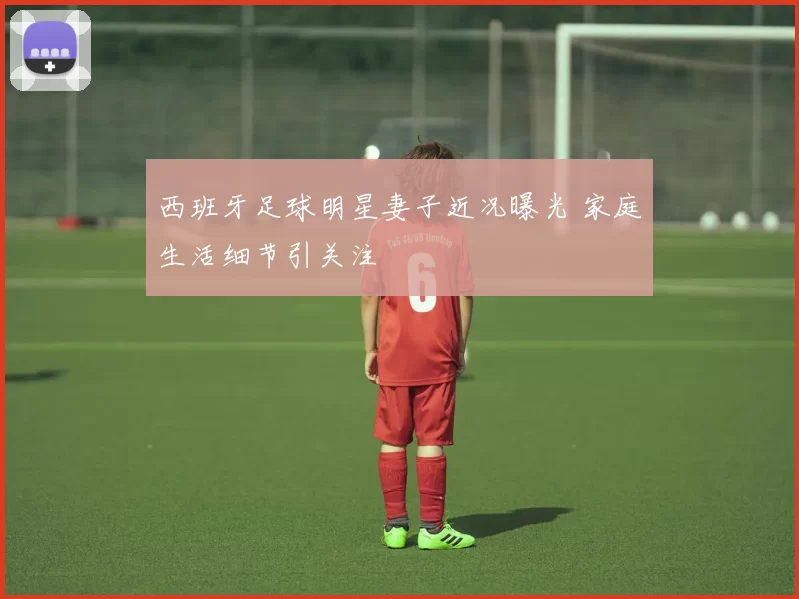 西班牙足球明星妻子近况曝光 家庭生活细节引关注
