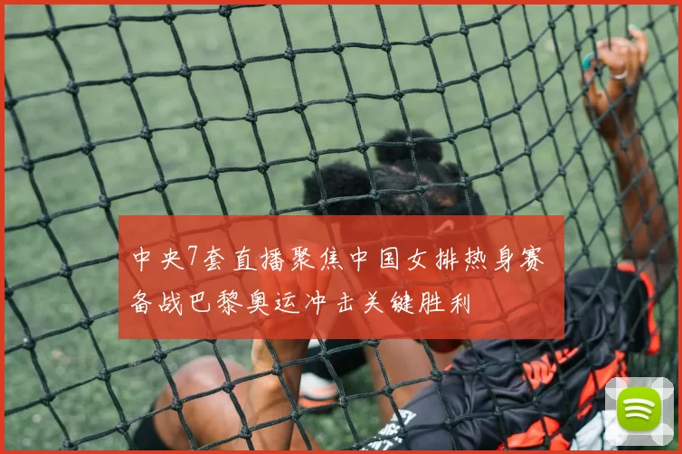 中央7套直播聚焦中国女排热身赛 备战巴黎奥运冲击关键胜利
