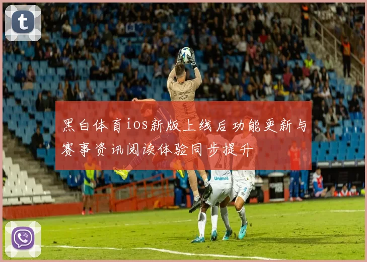 黑白体育ios新版上线后功能更新与赛事资讯阅读体验同步提升