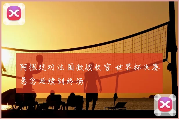 阿根廷对法国激战收官 世界杯决赛悬念延续到终场
