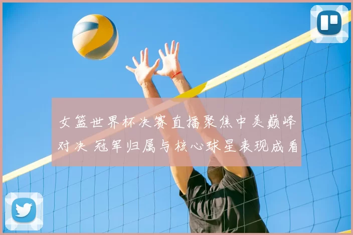 女篮世界杯决赛直播聚焦中美巅峰对决 冠军归属与核心球星表现成看点