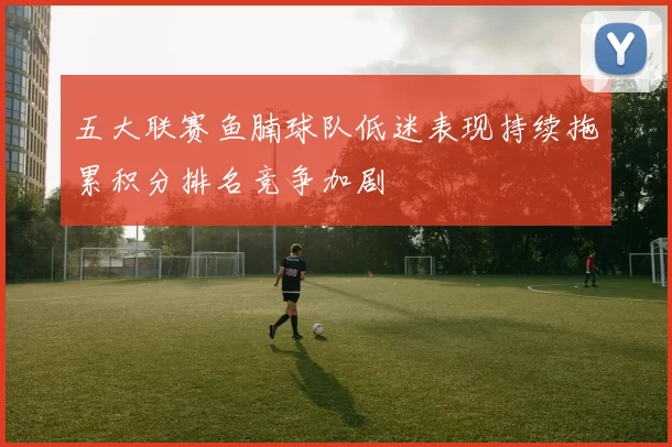 五大联赛鱼腩球队低迷表现持续拖累积分排名竞争加剧