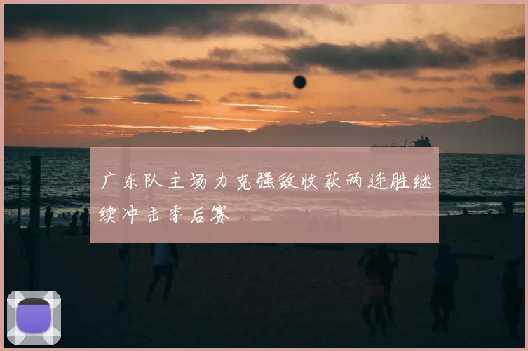 广东队主场力克强敌收获两连胜继续冲击季后赛