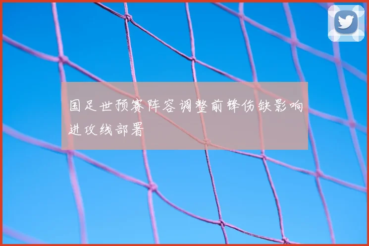 国足世预赛阵容调整前锋伤缺影响进攻线部署