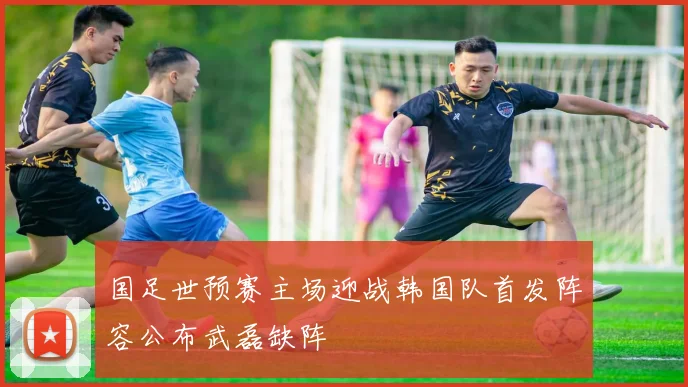 国足世预赛主场迎战韩国队首发阵容公布武磊缺阵