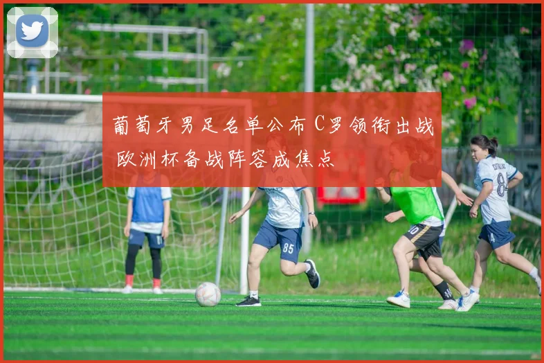 葡萄牙男足名单公布 C罗领衔出战 欧洲杯备战阵容成焦点